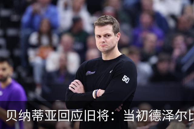 贝纳蒂亚回应旧将：当初德泽尔比施压要求续约你，但之后你松懈了